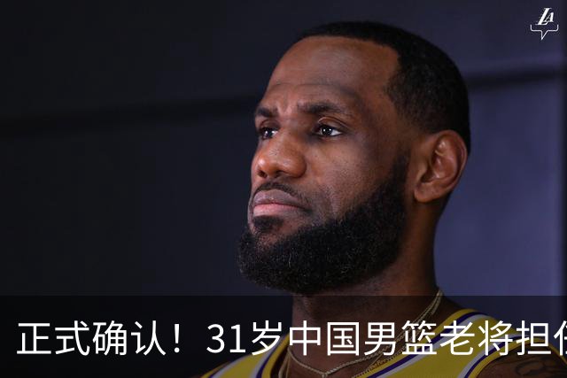 正式确认！31岁中国男篮老将担任国家队长，球迷：他有号召力